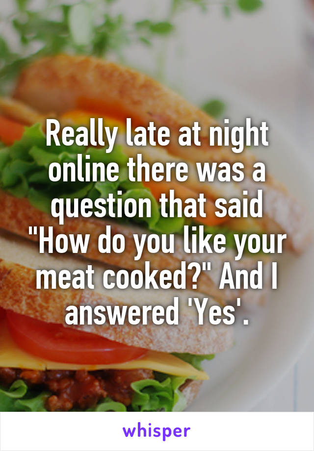 Really late at night online there was a question that said "How do you like your meat cooked?" And I answered 'Yes'.