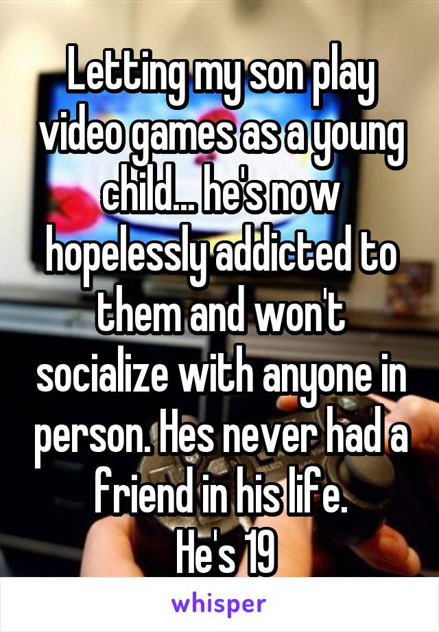 Letting my son play video games as a young child... he's now hopelessly addicted to them and won't socialize with anyone in person. Hes never had a friend in his life.
 He's 19