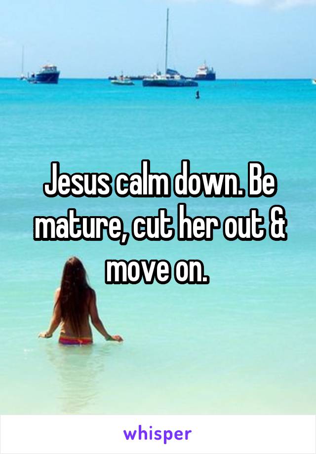 Jesus calm down. Be mature, cut her out & move on. 