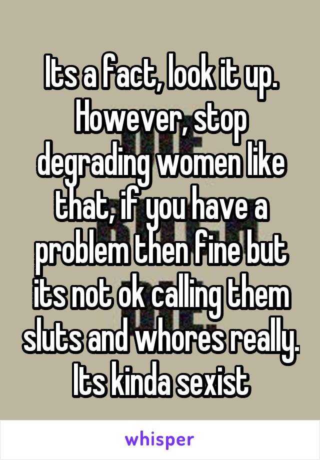 Its a fact, look it up. However, stop degrading women like that, if you have a problem then fine but its not ok calling them sluts and whores really. Its kinda sexist