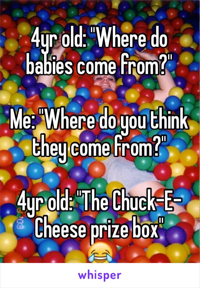 4yr old: "Where do babies come from?" 

Me: "Where do you think they come from?"

4yr old: "The Chuck-E-Cheese prize box" 
😂