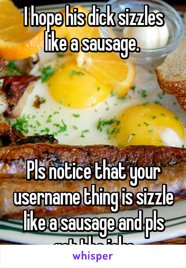 I hope his dick sizzles like a sausage. 




Pls notice that your username thing is sizzle like a sausage and pls get the joke