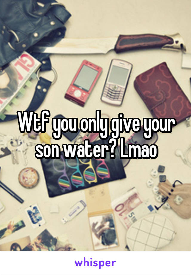 Wtf you only give your son water? Lmao