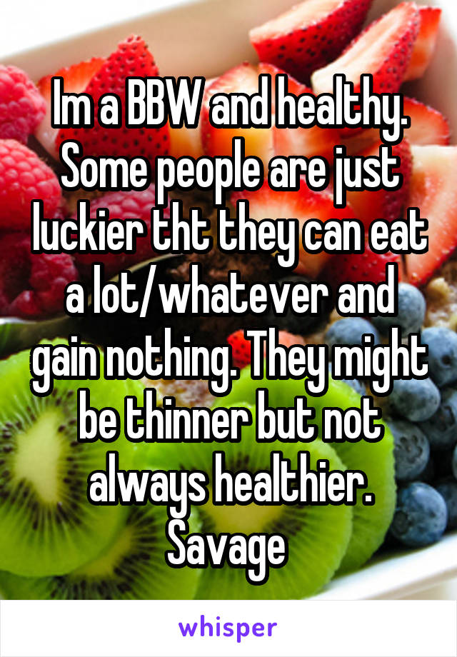 Im a BBW and healthy. Some people are just luckier tht they can eat a lot/whatever and gain nothing. They might be thinner but not always healthier. Savage 