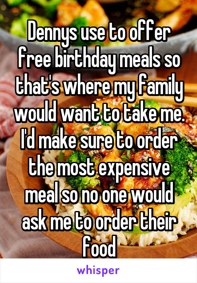 Dennys use to offer free birthday meals so that's where my family would want to take me. I'd make sure to order the most expensive meal so no one would ask me to order their food