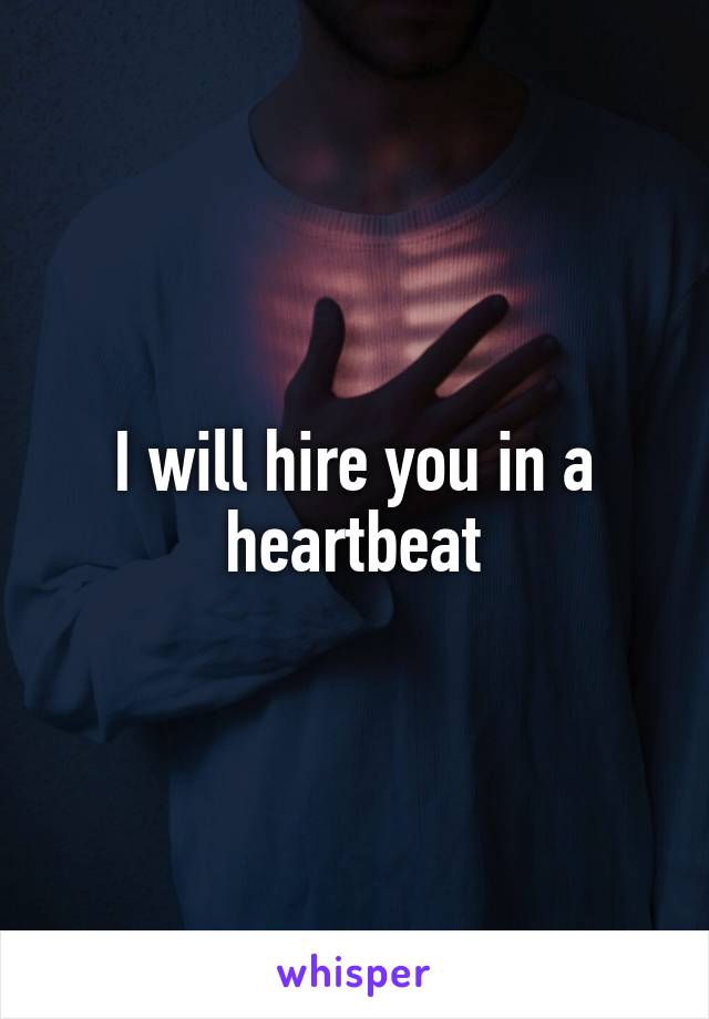 I will hire you in a heartbeat