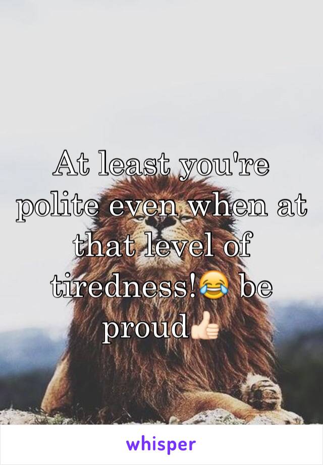 At least you're polite even when at that level of tiredness!😂 be proud👍🏻