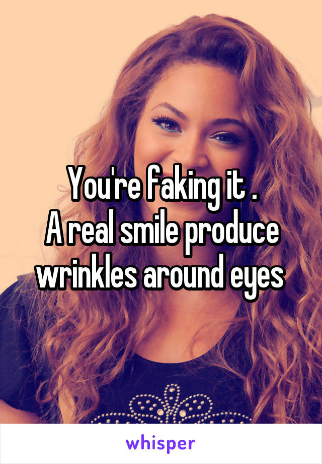 You're faking it .
A real smile produce wrinkles around eyes 