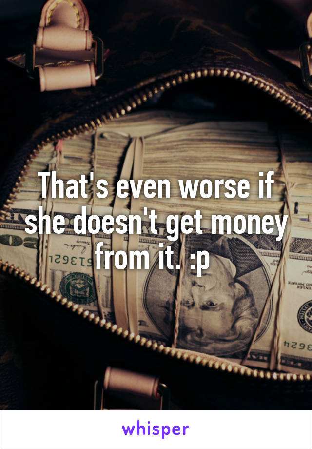 That's even worse if she doesn't get money from it. :p 