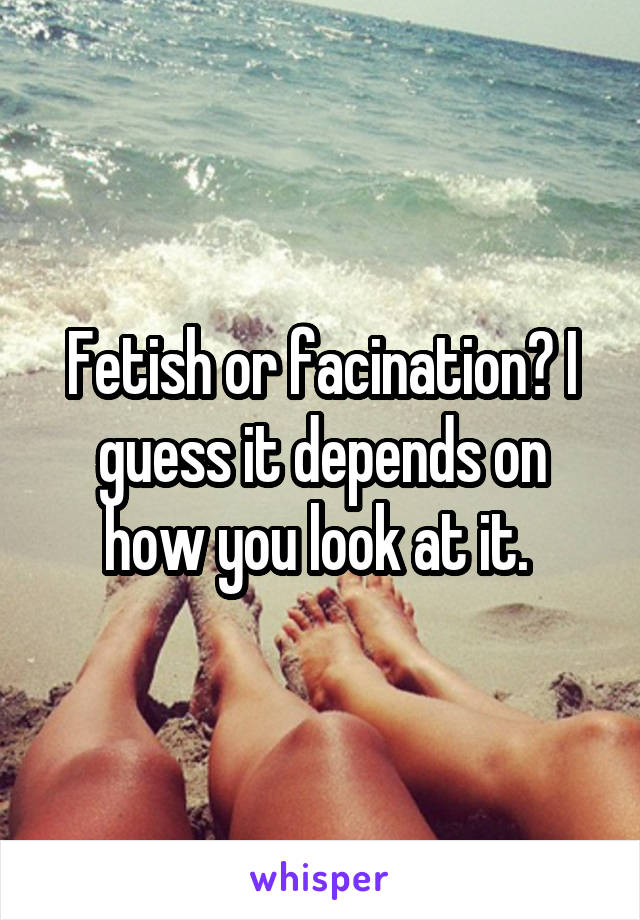 Fetish or facination? I guess it depends on how you look at it. 