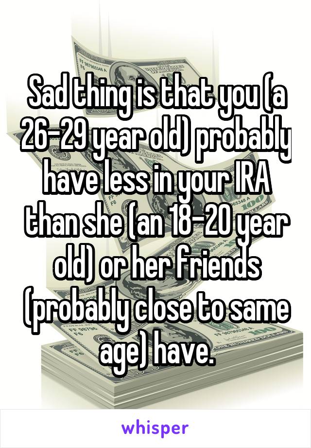 Sad thing is that you (a 26-29 year old) probably have less in your IRA than she (an 18-20 year old) or her friends (probably close to same age) have.