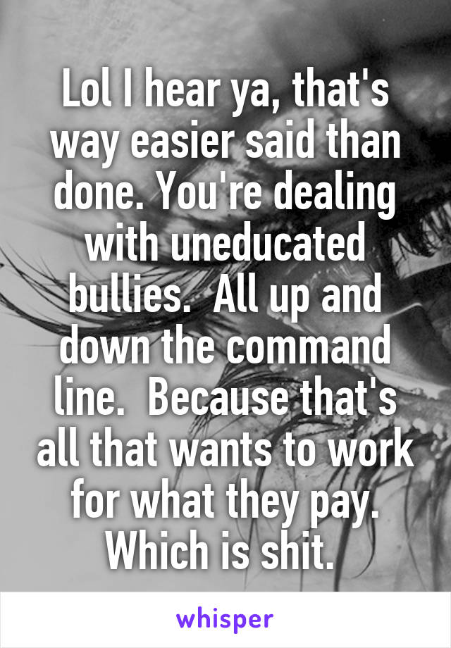 Lol I hear ya, that's way easier said than done. You're dealing with uneducated bullies.  All up and down the command line.  Because that's all that wants to work for what they pay. Which is shit. 