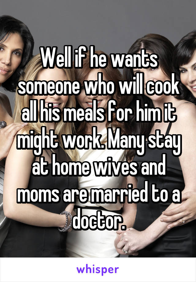 Well if he wants someone who will cook all his meals for him it might work. Many stay at home wives and moms are married to a doctor.