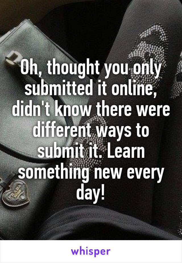 Oh, thought you only submitted it online, didn't know there were different ways to submit it. Learn something new every day!