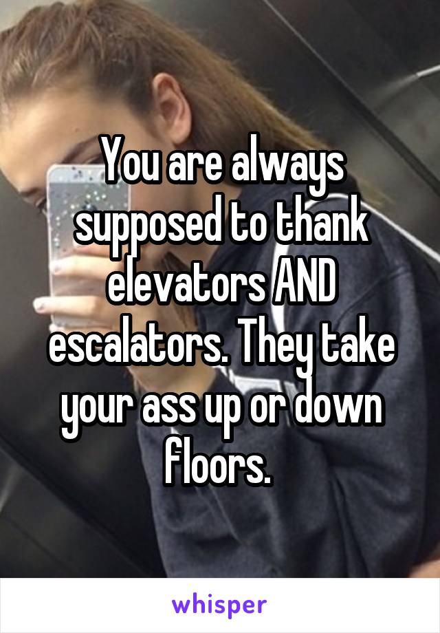You are always supposed to thank elevators AND escalators. They take your ass up or down floors. 