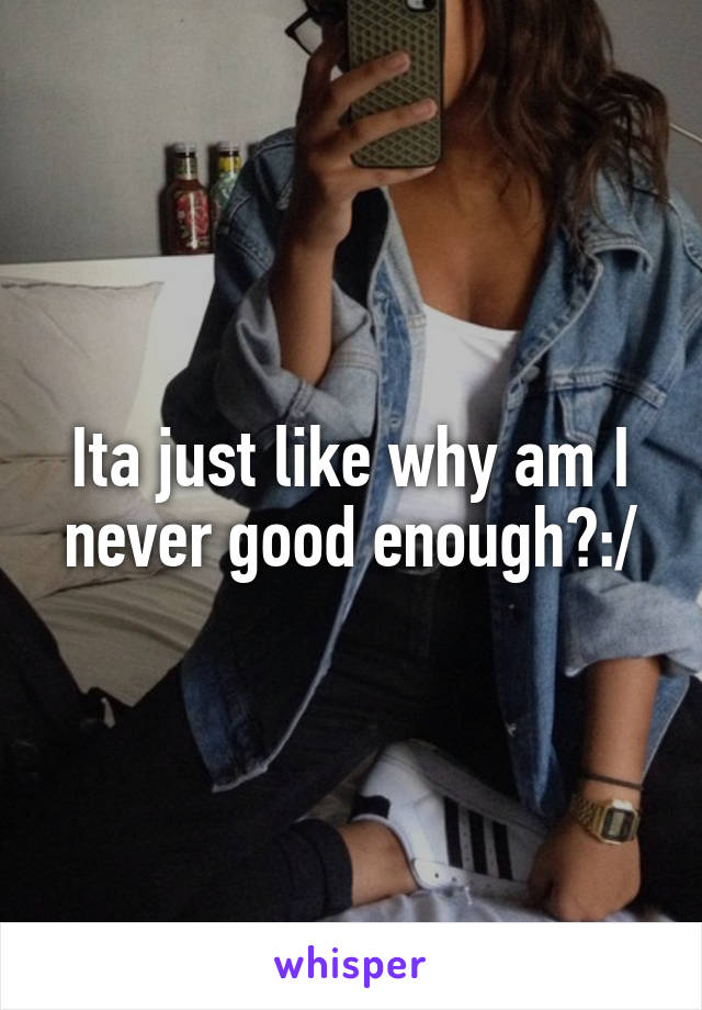 Ita just like why am I never good enough?:/