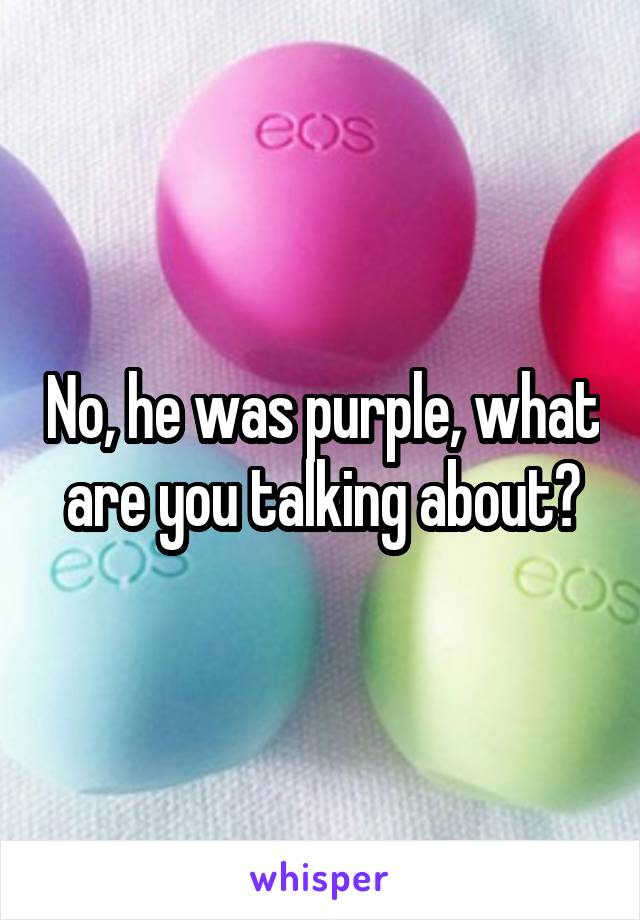 No, he was purple, what are you talking about?