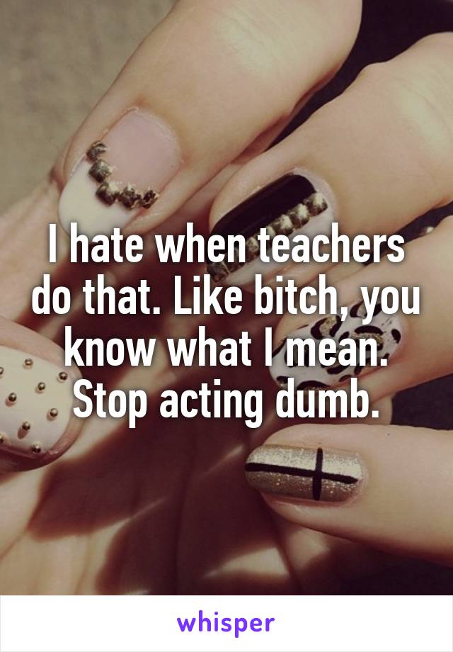 I hate when teachers do that. Like bitch, you know what I mean. Stop acting dumb.