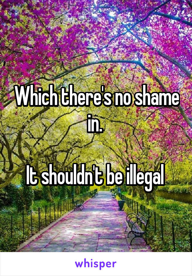 Which there's no shame in. 

It shouldn't be illegal 