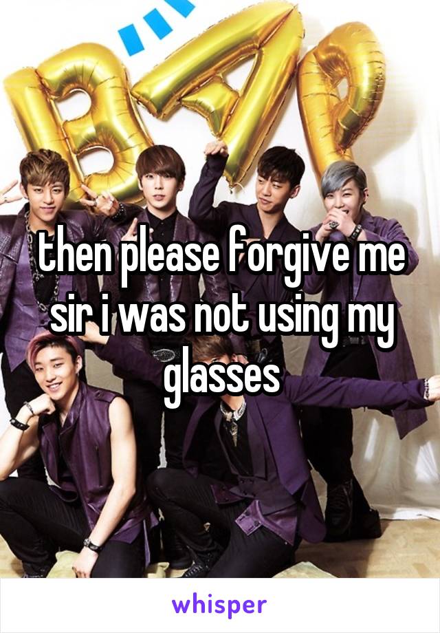 then please forgive me sir i was not using my glasses