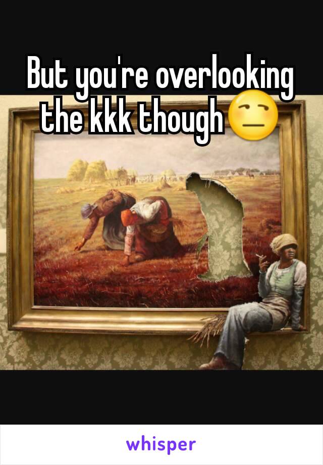 But you're overlooking the kkk though😒