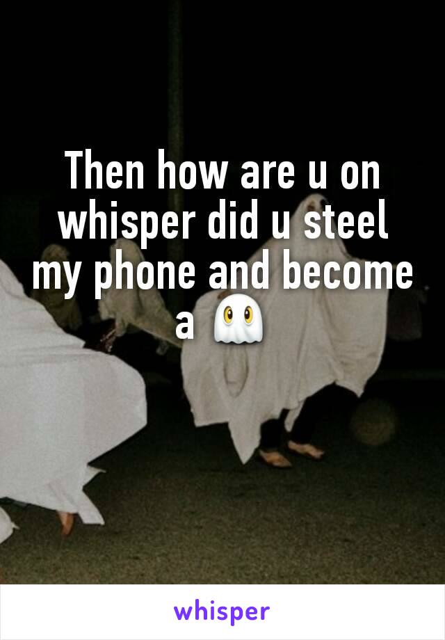 Then how are u on whisper did u steel my phone and become a 👻