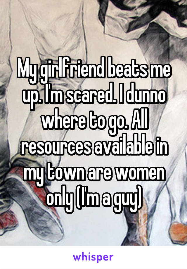 My girlfriend beats me up. I'm scared. I dunno where to go. All resources available in my town are women only (I'm a guy)