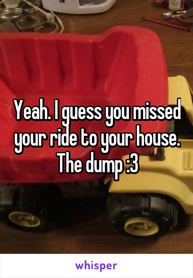 Yeah. I guess you missed your ride to your house. The dump :3
