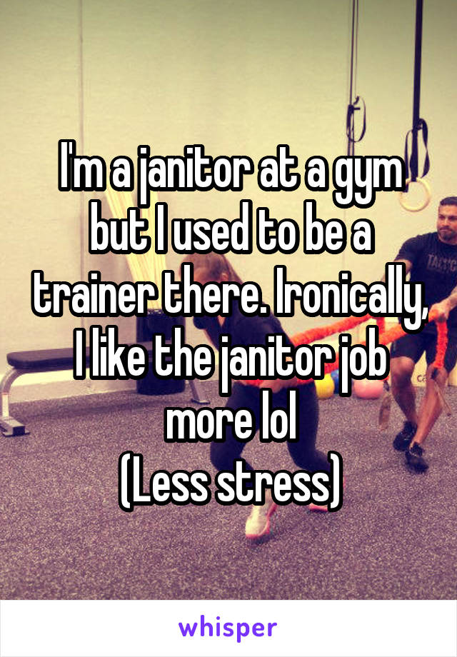 I'm a janitor at a gym but I used to be a trainer there. Ironically, I like the janitor job more lol
(Less stress)