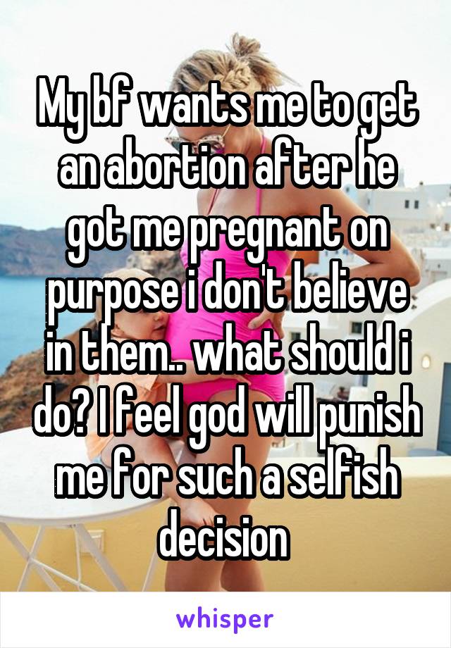 My bf wants me to get an abortion after he got me pregnant on purpose i don't believe in them.. what should i do? I feel god will punish me for such a selfish decision 