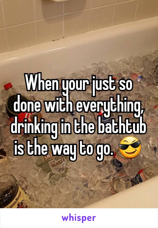 When your just so done with everything, drinking in the bathtub is the way to go. 😎