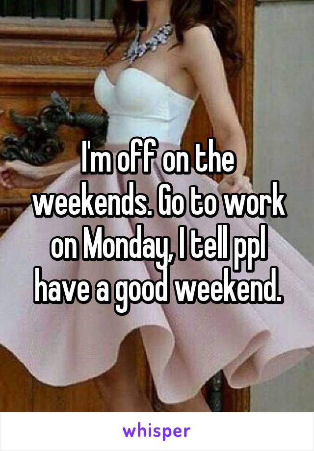I'm off on the weekends. Go to work on Monday, I tell ppl have a good weekend.