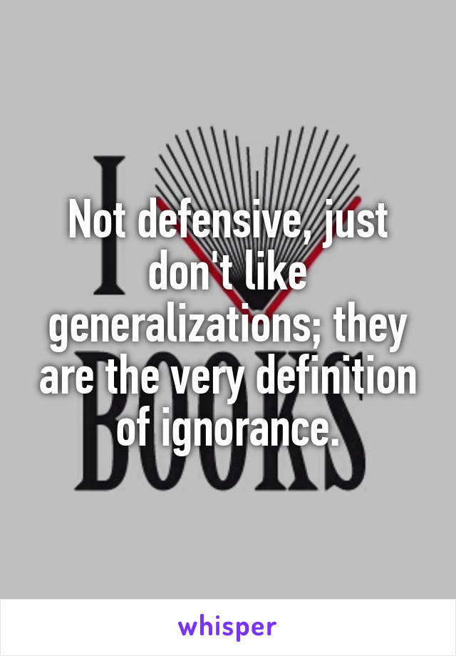 Not defensive, just don't like generalizations; they are the very definition of ignorance.