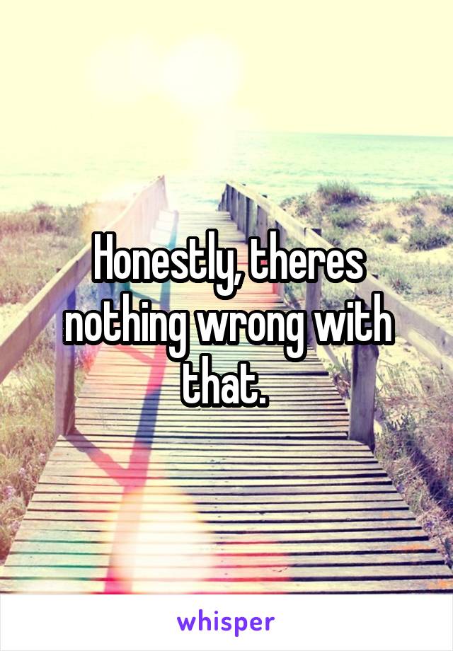 Honestly, theres nothing wrong with that. 