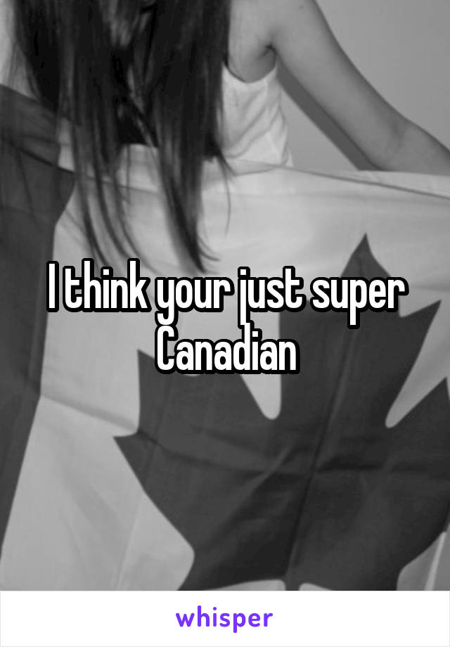 I think your just super Canadian