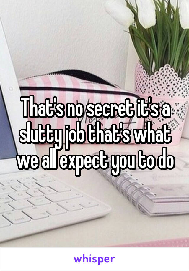 That's no secret it's a slutty job that's what we all expect you to do