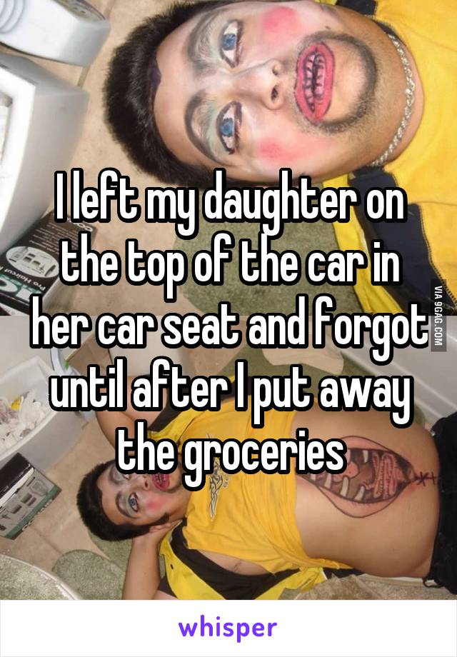 I left my daughter on the top of the car in her car seat and forgot until after I put away the groceries