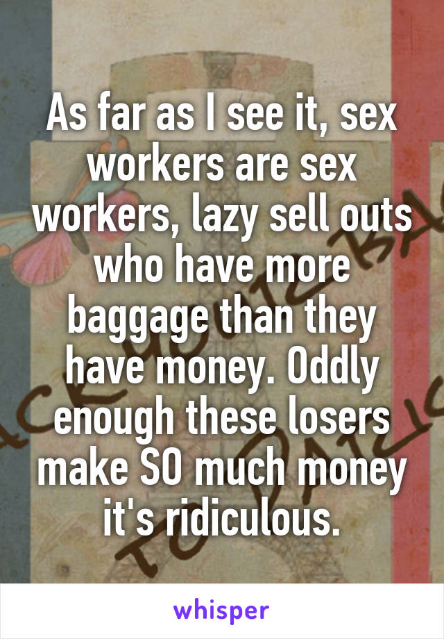 As far as I see it, sex workers are sex workers, lazy sell outs who have more baggage than they have money. Oddly enough these losers make SO much money it's ridiculous.