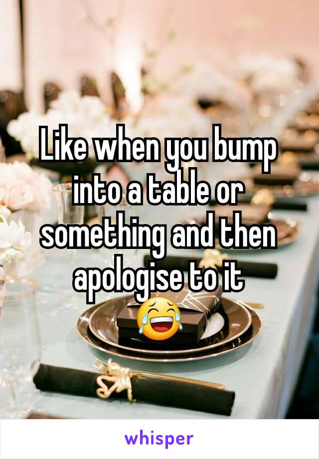 Like when you bump into a table or something and then apologise to it
😂