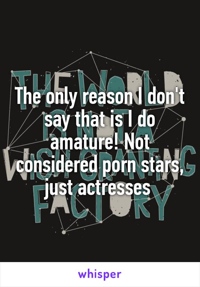 The only reason I don't say that is I do amature! Not considered porn stars, just actresses 