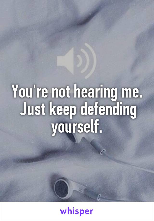 You're not hearing me.  Just keep defending yourself.