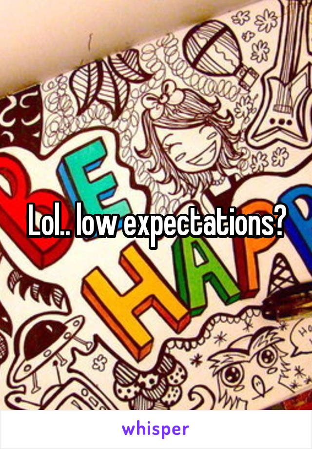 Lol.. low expectations?