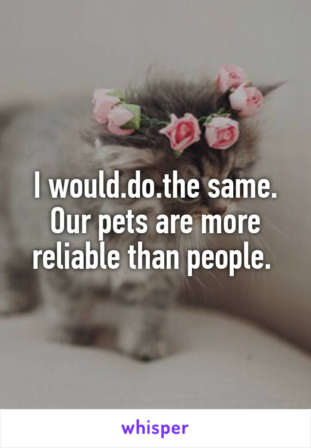 I would.do.the same. Our pets are more reliable than people. 