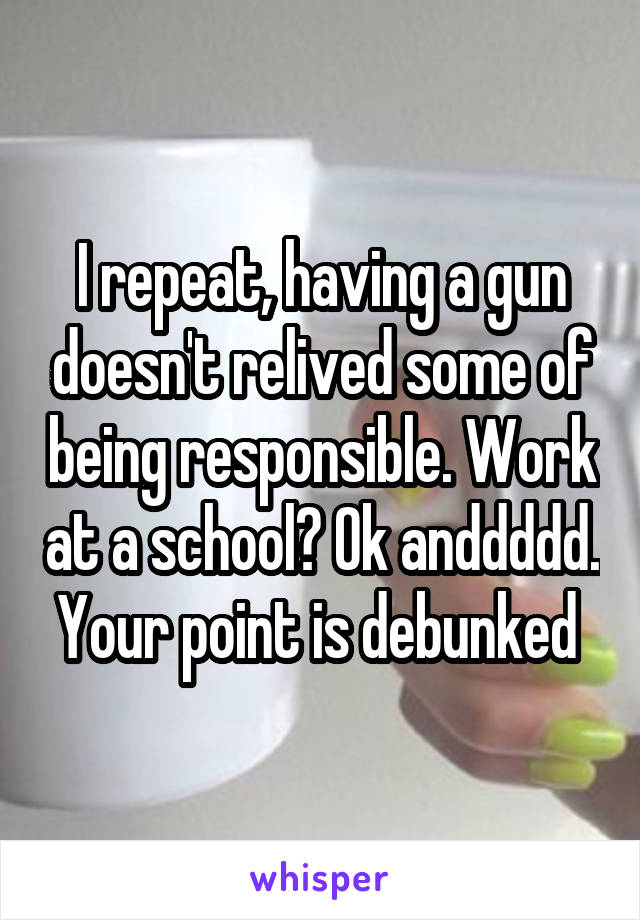 I repeat, having a gun doesn't relived some of being responsible. Work at a school? Ok anddddd. Your point is debunked 