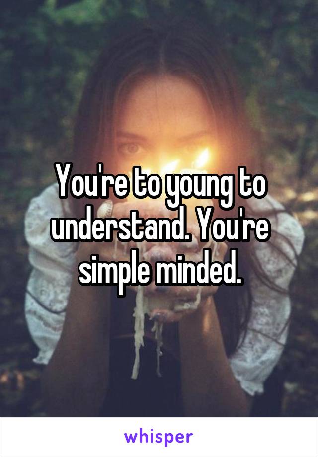 You're to young to understand. You're simple minded.