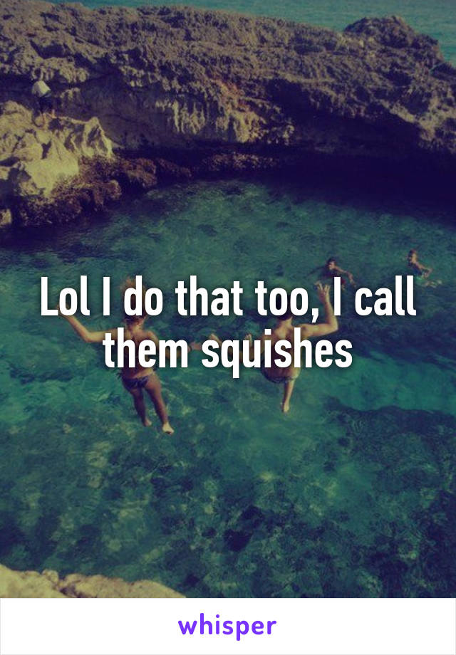 Lol I do that too, I call them squishes