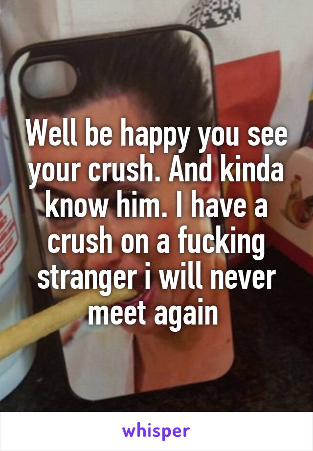 Well be happy you see your crush. And kinda know him. I have a crush on a fucking stranger i will never meet again 