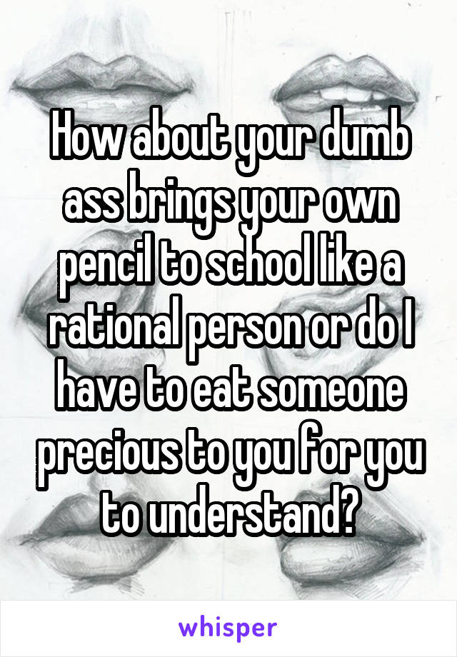 How about your dumb ass brings your own pencil to school like a rational person or do I have to eat someone precious to you for you to understand?