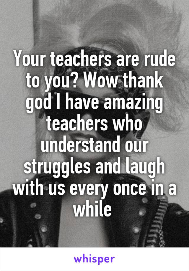 Your teachers are rude to you? Wow thank god I have amazing teachers who understand our struggles and laugh with us every once in a while 