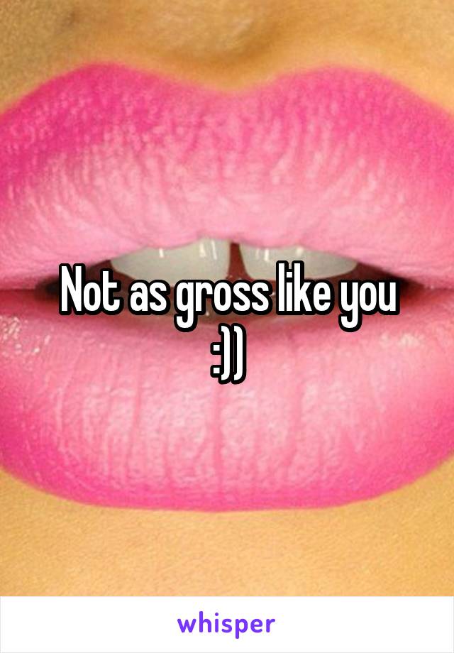 Not as gross like you
:))